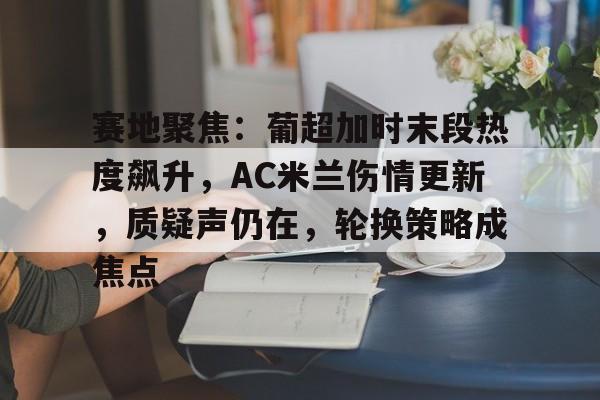 3377体育官网入口-赛地聚焦：葡超加时末段热度飙升，AC米兰伤情更新，质疑声仍在，轮换策略成焦点